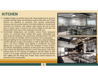 GO TO CONTENTS
3. Intelligent design to minimize injury risks. Most people have to do some
reaching, twisting, lifting, and bending to perform their jobs, but if these
motions are repetitive or excessive, they become unnecessarily
strenuous and can prompt injuries, from back problems to carpal tunnel
syndrome. For instance, most culinary tasks require the use of some
type of surface space. It must be the correct height for the task, and
located within easy reach of the employees who will use it.
4. Comfortable temperatures and humidity control. Many restaurant
owners are concerned about making their guests comfortable—but
what about the employees who spend entire workdays there? The ideal
balance of fresh air, humidity, and air movement is to be maintained.
5. Adequate lighting for the required tasks. For kitchens, adequate lighting
includes attention to glare and shadows as well as light levels. Fatigue
sets in and errors multiply when lighting is insufficient; and good
lighting also is necessary to monitor the sanitation of food, surfaces,
and utensils. Ideal lighting conditions are discussed in the coming slides.
6. Noise control and abatement. Kitchens can be noisy places, from chefs
barking orders to the whirring of appliances and the clatter of dish
rooms. It is no longer sufficient just to keep the din from the kitchen
from spilling into the dining area. Proper noise control measures are
discussed in the coming slides.
KITCHEN
 