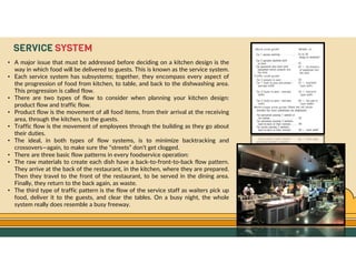 GO TO CONTENTS
SERVICE SYSTEM
• A major issue that must be addressed before deciding on a kitchen design is the
way in which food will be delivered to guests. This is known as the service system.
• Each service system has subsystems; together, they encompass every aspect of
the progression of food from kitchen, to table, and back to the dishwashing area.
This progression is called flow.
• There are two types of flow to consider when planning your kitchen design:
product flow and traffic flow.
• Product flow is the movement of all food items, from their arrival at the receiving
area, through the kitchen, to the guests.
• Traffic flow is the movement of employees through the building as they go about
their duties.
• The ideal, in both types of flow systems, is to minimize backtracking and
crossovers—again, to make sure the “streets” don’t get clogged.
• There are three basic flow patterns in every foodservice operation:
• The raw materials to create each dish have a back-to-front-to-back flow pattern.
They arrive at the back of the restaurant, in the kitchen, where they are prepared.
Then they travel to the front of the restaurant, to be served in the dining area.
Finally, they return to the back again, as waste.
• The third type of traffic pattern is the flow of the service staff as waiters pick up
food, deliver it to the guests, and clear the tables. On a busy night, the whole
system really does resemble a busy freeway.
 