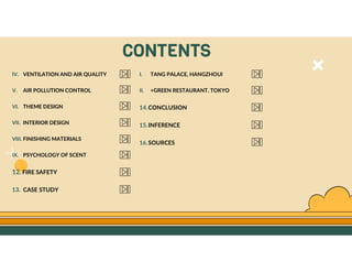 GO TO CONTENTS
CONTENTS
IV. VENTILATION AND AIR QUALITY
V. AIR POLLUTION CONTROL
VI. THEME DESIGN
VII. INTERIOR DESIGN
VIII. FINISHING MATERIALS
IX. PSYCHOLOGY OF SCENT
12. FIRE SAFETY
13. CASE STUDY
I. TANG PALACE, HANGZHOUl
II. +GREEN RESTAURANT, TOKYO
14.CONCLUSION
15.INFERENCE
16.SOURCES
 
