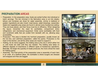 GO TO CONTENTS
PREPARATION AREAS
• Preparation. In the preparation area, foods are sorted further into individual or
batch servings. The loin trimmed in the fabrication area is cut into steaks,
lettuce and tomatoes are diced for salad assembly, shrimp is battered or
peeled. Ingredients are also mixed: meat loaves, salad dressings, casseroles.
Salad and vegetable prep areas are found in almost every foodservice setting.
They are busy places, and their focus must be on efficiency. When designing
the layout, remember the need for worktables, compartment sinks,
refrigerators, and mechanical equipment. Order some worktables with food
and condiment wells that are cooled from beneath with ice, allowing easy
accessibility,
• Production. This area is divided into hot-food preparation, usually known as
the hot line, and cold-food preparation, called the pantry. Production is the
heart of the kitchen, and all the other areas are meant to support it.
• Holding. As its name suggests, the holding area is the one in which either hot
or cold foods are held until they are needed. The holding area takes on
different degrees of importance in different types of foodservice operations.
Basically, the larger the quantity of meals produced, the more critical the need
for holding space.
• Assembly. The final activity of the preparation area is assembly of each item
in an order. At a fastfood place, the worktable is where burgers are dressed
and wrapped and fries are bagged
 