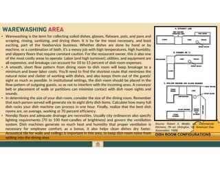 GO TO CONTENTS
WAREWASHING AREA
• Warewashing is the term for collecting soiled dishes, glasses, flatware, pots, and pans and
scraping, rinsing, sanitizing, and drying them. It is by far the most necessary, and least
exciting, part of the foodservice business. Whether dishes are done by hand or by
machine, or a combination of both, it’s a messy job with high temperatures, high humidity,
and slippery floors that require constant caution. For the restaurant owner, this is also one
of the most costly areas to operate. Labor (and high turnover), utilities, and equipment are
all expensive, and breakage can account for 10 to 15 percent of dish room expenses.
• A smooth, short flow pattern from dining room to dish room will keep breakage to a
minimum and lower labor costs. You’ll need to find the shortest route that minimizes the
natural noise and clatter of working with dishes, and also keeps them out of the guests’
sight as much as possible. In institutional settings, the dish room should be placed in the
flow pattern of outgoing guests, so as not to interfere with the incoming ones. A conveyor
belt or placement of walls or partitions can minimize contact with dish room sights and
sounds.
• In determining the size of your dish room, consider the size of the dining room. Remember
that each person served will generate six to eight dirty dish items. Calculate how many full
dish racks your dish machine can process in one hour. Finally, realize that the best dish
rooms are, on average, working at 70 percent efficiency.
• Nonslip floors and adequate drainage are necessities. Usually city ordinances also specify
lighting requirements (70 to 100 foot-candles of brightness) and govern the ventilation
system. Dish machines generate so much heat and humidity that proper ventilation is
necessary for employee comfort; as a bonus, it also helps clean dishes dry faster.
Acoustical tile for walls and ceilings is important in this area, to keep dish room noise from
spilling into the dining area.
DISH ROOM CONFIGURATIONS
Source: Robert A. Modlin, ed., Commercial
Kitchens, 7th ed. (Arlington, VA: American Gas
Association, 1989)
 