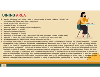 GO TO CONTENTS
DINING AREA
• When designing the dining area, a well-planned scheme carefully shapes the
customer’s perception with these components:
1. Table shapes, sizes, and positions
2. Number of seats at each table
3. Multiple floors, steps, or elevated areas of seating
4. Paintings, posters, or murals
5. Type and intensity of lighting
6. Planters, partitions, or screens
7. Attention to sight lines, to block any undesirable view (restroom, kitchen, service areas)
8. Muffling of distracting noises (clattering dishes, outside traffic, or construction)
9. Placement of service areas (coffee stations, dirty dish bins, etc.)
• Even though other facets of design can be out of the ordinary, when it comes to flow patterns, the simpler the better. Customer
and employee safety should be paramount. Remember that most of us tend to walk to the right of other, oncoming persons.
Think of the room as a neighborhood and the flow as the major streets in that neighborhood. Avoid traffic congestion, and
everybody likes living there. Consider the maximum number of seats allowed in the space as well as the average time you want
customers to spend at a table. Generally, the faster the turnover, the greater the need for clear flow patterns that do not cross.
Conversely, if dining is to be leisurely, flow should be designed mostly to make the waitstaff seem as unobtrusive as possible. In
terms of environmental psychology, most people would rather sit with some type of architectural fixture on at least one side of
them—a wall or window or column—which helps them define their space. Another design rule is that tables of different shapes
and sizes should be mixed to create visual harmony. A lineup that’s too orderly evokes more of a military mess hall image.
 