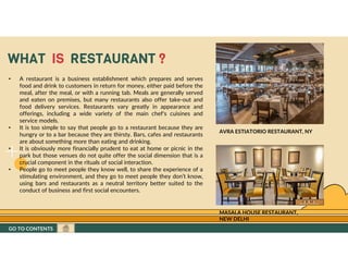 GO TO CONTENTS
WHAT IS RESTAURANT ?
• A restaurant is a business establishment which prepares and serves
food and drink to customers in return for money, either paid before the
meal, after the meal, or with a running tab. Meals are generally served
and eaten on premises, but many restaurants also offer take-out and
food delivery services. Restaurants vary greatly in appearance and
offerings, including a wide variety of the main chef's cuisines and
service models.
• It is too simple to say that people go to a restaurant because they are
hungry or to a bar because they are thirsty. Bars, cafes and restaurants
are about something more than eating and drinking.
• It is obviously more financially prudent to eat at home or picnic in the
park but those venues do not quite offer the social dimension that is a
crucial component in the rituals of social interaction.
• People go to meet people they know well, to share the experience of a
stimulating environment, and they go to meet people they don’t know,
using bars and restaurants as a neutral territory better suited to the
conduct of business and first social encounters.
AVRA ESTIATORIO RESTAURANT, NY
MASALA HOUSE RESTAURANT,
NEW DELHI
GO TO CONTENTS
 
