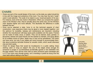 GO TO CONTENTS
CHAIRS
• Chairs are part of the overall design of the room, so the style you select should be
in line with the image and ambience of the room. You may hear the term “scale”
used in seat selection. The scale of an object is your visual perception of its size.
For instance, look at the two chairs in Illustration. When you compare the captain
chair to the Windsor chair, they’re actually about the same size, but the Windsor
chair appears lighter and more delicate. This illustrates the difference in scale
between the two.
• Once you’ve selected a style, hone in on the technical aspects of chair
construction. Less expensive chairs may be glued or even stapled together—not
the optimum for durability. Upkeep and maintenance are important, including
whether the manufacturer will keep spare parts available over the years. Frames
can be made of metal, wood, or plastic. They can be stained, dyed, painted, or
lacquered; stained and dyed frames are the easiest to maintain, and dying allows
for an endless choice of colors. Seats may or may not be upholstered. The chairs
can have arms, but only if your tables are roomy enough to accommodate them.
Ask about protective laminate finishes for wooden chairs, which would otherwise
chip and dent easily.
• Check for design flaws that would be troublesome in a public setting: Does
clothing catch or snag on edges? Are any of the edges sharp enough for
someone to scrape or cut themselves accidentally (guests or the waitstaff)? Are
the legs wobbly? How will the chair hold up when someone quite overweight sits
in it? If you have many female guests, can a handbag or jacket be slung over the
chair back without sliding to the floor?
Lancaster
Seating Alloy
Series Black
Metal Indoor /
Outdoor
Industrial Cafe
Arm Chair
 