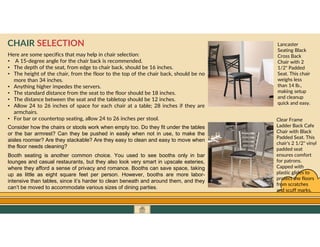 GO TO CONTENTS
Here are some specifics that may help in chair selection:
• A 15-degree angle for the chair back is recommended.
• The depth of the seat, from edge to chair back, should be 16 inches.
• The height of the chair, from the floor to the top of the chair back, should be no
more than 34 inches.
• Anything higher impedes the servers.
• The standard distance from the seat to the floor should be 18 inches.
• The distance between the seat and the tabletop should be 12 inches.
• Allow 24 to 26 inches of space for each chair at a table; 28 inches if they are
armchairs.
• For bar or countertop seating, allow 24 to 26 inches per stool.
CHAIR SELECTION
Consider how the chairs or stools work when empty too. Do they fit under the tables
or the bar armrest? Can they be pushed in easily when not in use, to make the
aisles roomier? Are they stackable? Are they easy to clean and easy to move when
the floor needs cleaning?
Booth seating is another common choice. You used to see booths only in bar
lounges and casual restaurants, but they also look very smart in upscale eateries,
where they afford a sense of privacy and romance. Booths can save space, taking
up as little as eight square feet per person. However, booths are more labor-
intensive than tables, since it’s harder to clean beneath and around them, and they
can’t be moved to accommodate various sizes of dining parties.
Lancaster
Seating Black
Cross Back
Chair with 2
1/2" Padded
Seat. This chair
weighs less
than 14 lb.,
making setup
and cleanup
quick and easy.
Clear Frame
Ladder Back Cafe
Chair with Black
Padded Seat. This
chair's 2 1/2" vinyl
padded seat
ensures comfort
for patrons.
Capped with
plastic glides to
protect the floors
from scratches
and scuff marks.
 