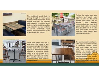 GO TO CONTENTS
The premium solid wood plank
table top is an all-time favorite
of restaurant owners. Made
from solid maple the plank
table top showcases the
beauty of wood adding
warmth and prestige to any
interior. Available in a large
number of wood stains, shapes
and sizes this wood table top is
a must for any high-end dining
establishment.
These resin table tops are a
great choice for patios as well
as indoors settings. With a light
marble finish the resin table
tops are as durable and weather
resistant as granite or marble
tables at a much lower price
and less than half the weight!
They are also extremely easy to
maintain making them ideal for
commercial use.
The reclaimed wood look is
gaining strength in recent years
as the industrial becomes more
popular than ever. This laminate
table tops with a reclaimed wood
look are highly durable as well as
very attractive and are available
in several reclaimed wood
finishes making them easy to fit
in with almost any interior.
Perfect for patio use, this
aluminum and plastic teak
table is one of the most
popular patio tables and no
wonder. With weather
resistant aluminum frame and
plastic teak slats in natural
finish this table will fit in with
most patio styles and decors
especially when paired with
matching patio chairs.
 