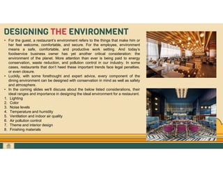 GO TO CONTENTS
DESIGNING THE ENVIRONMENT
• For the guest, a restaurant’s environment refers to the things that make him or
her feel welcome, comfortable, and secure. For the employee, environment
means a safe, comfortable, and productive work setting. And today’s
foodservice business owner has yet another critical consideration: the
environment of the planet. More attention than ever is being paid to energy
conservation, waste reduction, and pollution control in our industry. In some
cases, restaurants that don’t heed these important trends face legal penalties,
or even closure.
• Luckily, with some forethought and expert advice, every component of the
dining environment can be designed with conservation in mind as well as safety
and atmosphere.
• In the coming slides we’ll discuss about the below listed considerations, their
ideal ranges and importance in designing the ideal environment for a restaurant.
1. Lighting
2. Color
3. Noise levels
4. Temperature and humidity
5. Ventilation and indoor air quality
6. Air pollution control
7. Theme and interior design
8. Finishing materials
 