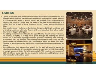 GO TO CONTENTS
LIGHTING
• Lighting is the single most important environmental consideration in foodservice, but
lighting rules are probably the most difficult to define. When lighting “works,” most of
us don’t think much about it; when it doesn’t, we definitely notice. Correct lighting
enhances the mood of a dining area, the appeal of the food, and the efficiency of a
kitchen. And yet, in each of these situations, “correct” means an entirely different
thing.
• It’s a complex sensory challenge to illuminate a dining area. Lighting is an integral part
of creating ambience, with artsy fixtures and new technology that allow smaller
fixtures to do “bigger” lighting jobs.
• The lighting environment should match the type of facility. A quick-service restaurant,
for instance, is brightly lit to help move guests through the ordering and pickup
process and to discourage lingering (sometimes given the unflattering term “camping”
by restaurant folk). Big windows take advantage of daylight to lower utility bills and
give customers the impression of a quick, casual meal, almost like eating on a patio.
This type of restaurant typically spends from 12 to 15 percent of its annual budget on
lighting.
• An establishment that features fine artwork on the walls will want to play up its
collection by spotlighting it. In most dining situations, experts try to think of each table
as a single space and design the lighting accordingly. This results in more sources of
light, but at lower levels. Light also can be used to cast shadows, adding texture to an
otherwise dull or underutilized space.
 