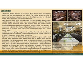 GO TO CONTENTS
LIGHTING
• The Daniel Boulud Brasserie in Las Vegas’ Wynn Resort shows how lighting
design can be both beautiful and useful. The ceiling serves not only a
decorative function, but as the source of downlights directed at individual
tables. Wall sconces also add decorative touches.
• Even within a dining room, light levels will vary. An entryway, waiting room,
cocktail lounge, and dining room each require separate treatment. This may
require lighting transition zones, the technical term for shifting people
comfortably between two different types of lighting, giving their eyesight a
moment to adjust to the change. A lighting transition zone is necessary in a
lobby area, for example, when guests come from bright sunlight into a darker
indoor space.
• Another common lighting design term is sparkle, which refers to the pleasant
glittering effect, not unlike a lit candle, of a lighting fixture. Sparkle is a must in
creating a leisurely or elegant dining atmosphere.
• Light sources and levels of intensity should cause both the guest and the food
to look good. Although every design expert has a theory about how to
accomplish this, all agree that the “look” of incandescent light is the best way
to achieve this ideal. First, however, you must control any incoming natural
light, which can affect utility bills as well as diner comfort. Locate windows to
avoid the harshest daylight or even take advantage of daylight if it benefits a
particular concept. Other types of external lighting also might be intrusive,
from parking lots or exterior streetlights. Many problems can be remedied with
window blinds, shades, curtains, or awnings. These should be carefully chosen
to blend with the mood of the facility and for ease of cleaning.
The lighting for Daniel Boulud Brasserie is an
excellent example of the use of both direct and
indirect lighting.
 