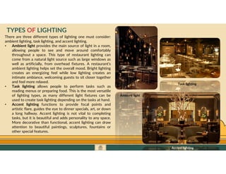 GO TO CONTENTS
There are three different types of lighting one must consider:
ambient lighting, task lighting, and accent lighting.
• Ambient light provides the main source of light in a room,
allowing people to see and move around comfortably
throughout a space. This type of restaurant lighting can
come from a natural light source such as large windows as
well as artificially, from overhead fixtures. A restaurant’s
ambient lighting helps set the overall mood. Bright lighting
creates an energizing feel while low lighting creates an
intimate ambiance, welcoming guests to sit closer together
and feel more relaxed.
• Task lighting allows people to perform tasks such as
reading menus or preparing food. This is the most versatile
of lighting types, as many different light fixtures can be
used to create task lighting depending on the tasks at hand.
• Accent lighting functions to provide focal points and
artistic flare, guides the eye to dinner specials, art, or down
a long hallway. Accent lighting is not vital to completing
tasks, but it is beautiful and adds personality to any space.
More decorative than functional, accent lighting can draw
attention to beautiful paintings, sculptures, fountains or
other special features.
TYPES OF LIGHTING
Ambient light
Task lighting
Accent lighting
 