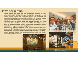 GO TO CONTENTS
TYPES OF LIGHTING
• Accent lighting will bring out the architectural highlights of your
restaurant. This LED lighting technique is being used to highlight the wall
fixtures, above mirrors and bathrooms, making the restaurant look
practical as well as phenomenal. Accent lighting is currently popular
lighting concept with interior designers and used across the world.
• Chandeliers have a unique spark and widely deployed by exotic
restaurants. Many food serving restaurants follow this lighting idea to
create an elegant ambience. Replace conventional bulbs with LED lights
and double the brightness of your eating house.
• Illumination LED lighting idea has been adopted by many successful
restaurants. By focusing on featured artwork, ornaments or objects, the
combination of accent and ambient lighting works wonders. If you have a
creative approach towards your restaurant’s lighting, chose LED fixtures
to create the perfect ambience.
Hanging chandeliers Illumination lighting
 