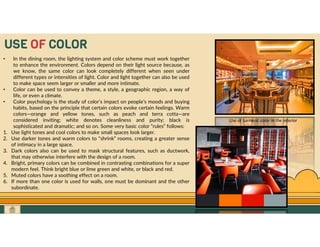 GO TO CONTENTS
USE OF COLOR
• In the dining room, the lighting system and color scheme must work together
to enhance the environment. Colors depend on their light source because, as
we know, the same color can look completely different when seen under
different types or intensities of light. Color and light together can also be used
to make space seem larger or smaller and more intimate.
• Color can be used to convey a theme, a style, a geographic region, a way of
life, or even a climate.
• Color psychology is the study of color’s impact on people’s moods and buying
habits, based on the principle that certain colors evoke certain feelings. Warm
colors—orange and yellow tones, such as peach and terra cotta—are
considered inviting; white denotes cleanliness and purity; black is
sophisticated and dramatic; and so on. Some very basic color “rules” follows:
1. Use light tones and cool colors to make small spaces look larger.
2. Use darker tones and warm colors to “shrink” rooms, creating a greater sense
of intimacy in a large space.
3. Dark colors also can be used to mask structural features, such as ductwork,
that may otherwise interfere with the design of a room.
4. Bright, primary colors can be combined in contrasting combinations for a super
modern feel. Think bright blue or lime green and white, or black and red.
5. Muted colors have a soothing effect on a room.
6. If more than one color is used for walls, one must be dominant and the other
subordinate.
Use of turmeric color in the interior
 