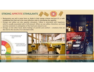 GO TO CONTENTS
STRONG APPETITE STIMULANTS
• Restaurants use red in some form or shade in their design scheme because It’s a well-
established fact that red is the most effective color in stimulating the appetite.
• Orange and yellow are also appetite stimulants. Yellow is associated with happiness,
which is usually associated with a full stomach. When we see yellow, therefore, our brain
secretes serotonin in anticipation of the food were about to eat.
• Orange, on the other hand, elicits feelings of warmth and comfort — emotions that are
also tied to the security of an abundant table.
Blue Orange Restaurant, Dubai. Image: The Westin
Dubai
That couch, though. Image: Aubrie Pick
 