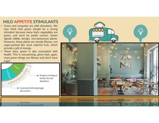 GO TO CONTENTS
MILD APPETITE STIMULANTS
Zona Restaurant, Budapest. Image: Position Collective
• Green and turquoise are mild stimulants. We
may think that green should be a strong
stimulant because many leafy vegetables are
green, and we’d be partly correct. Green
signals edible, benign, non-poisonous plants.
However, these plants are merely fibrous, not
sugar-packed like most colorful fruit, which
provide a jolt of energy.
• These days, green is also associated with
health. This is unsurprising, given that, again,
most green things are fibrous and don’t have
sugar.
 