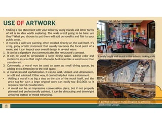GO TO CONTENTS
USE OF ARTWORK
• Making a real statement with your décor by using murals and other forms
of art is an idea worth exploring. The walls aren’t going to be bare, are
they? What you choose to put there will add personality and flair to your
public areas.
• A mural is a wall-size painting, often created directly on the wall itself. It’s
a big, gutsy artistic statement that usually becomes the focal point of a
room, and it can impact your overall design in several ways:
1. It can be a signature that communicates the restaurant’s concept.
2. It can be used to personalize a large dining space, adding color and
motion to an area that might otherwise feel more like a warehouse than
a restaurant.
3. Conversely, a mural may be used to open up small dining spaces, by
adding extra dimension to the wall space.
4. A mural can add sophistication. It can be wild, vibrant, and ultramodern,
or soft and subdued. Either way, it cannot help but make a statement.
• Adding a mural is as big a step as the size of the mural itself, and the
price tag for such a large original work can easily top $10,000, so it
requires careful consideration.
• A mural can be an impressive conversation piece, but if not properly
planned and professionally painted, it can be distracting and downright
annoying instead of mood enhancing.
A really bright wall mural in this eclectic looking cafe
A printed wallpaper mural designed by artists at
Blacksheep Design.
 