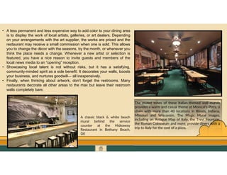 GO TO CONTENTS
• A less permanent and less expensive way to add color to your dining area
is to display the work of local artists, galleries, or art dealers. Depending
on your arrangements with the art supplier, the works are priced and the
restaurant may receive a small commission when one is sold. This allows
you to change the décor with the seasons, by the month, or whenever you
think the place needs a change. Whenever a new artist or selection is
featured, you have a nice reason to invite guests and members of the
local news media to an “opening” reception.
• Showcasing local talent is not without risks, but it has a satisfying,
community-minded spirit as a side benefit. It decorates your walls, boosts
your business, and nurtures goodwill— all inexpensively.
• Finally, when thinking about artwork, don’t forget the restrooms. Many
restaurants decorate all other areas to the max but leave their restroom
walls completely bare.
The muted tones of these Italian-themed wall murals
provides a warm and casual theme at Monical’s Pizza, a
chain with more than 40 locations in Illinois, Indiana,
Missouri and Wisconsin. The Magic Mural images,
including an Antique Map of Italy, the Trevi Fountain,
the Roman Colosseum and more, provide diners with a
trip to Italy for the cost of a pizza.
A classic black & white beach
mural behind the service
counter at the Hideaway
Restaurant in Bethany Beach,
DE
 