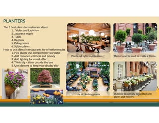 GO TO CONTENTS
PLANTERS
The 5 best plants for restaurant decor
1. Violas and Lady fern
2. Japanese maple
3. Tulips
4. Begonia
5. Pelargonium
6. Spider plants
How to use plants in restaurants for effective results
1. Pick plants that complement your patio
2. Add romance, coziness and privacy
3. Add lighting for visual effect
4. Think big – think outside the box
5. Use planters to keep your display tidy
Plants and lights combination
Use of climbing plants Outdoor beautifully decorated with
plants and flowers
Planters can be used to create a theme
 