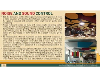 GO TO CONTENTS
NOISE AND SOUND CONTROL
• Both the dining area and the kitchen pose numerous challenges when it comes
to noise reduction. Unfortunately, the challenges usually are not obvious until
the space is occupied and someone, either employees or guests, starts
complaining.
• Typical restaurant sounds are many and varied: people conversing; waiters
reciting the day’s specials or picking up orders; cleaning of tables and bussing of
dishes; kitchen equipment grinding, whirring, and sizzling; the hum of the lights
or the HVAC system; the strains of background music or a live band. If you’re
located on a busy street, add traffic noise; if it’s an airport—well, you get the
point.
• It’s interesting that, while too much noise can cause discomfort, an absence of
noise is just as awkward. It feels strange to sit at a table and be able to hear
every word of your neighbors’ conversation and to know that your own
conversation is probably being eavesdropped on as well. In short, a restaurant’s
noise level should never be accidental. It is an important component of the
environment and mood.
• Some restaurant owners pump up the sound system volume in hopes of creating
a sense of “happening” in the dining area. The challenge here is not to have a
loud restaurant but to achieve a sound level of high enough quality and volume
that guests will notice and enjoy it yet can also comfortably converse through it.
Juggling these priorities is harder than it sounds. Even if yours is a fabulous
sound system, a stimulating noise level is bound to turn some customers away.
Sound-absorbing panels for the acoustic comfort of restaurants
 