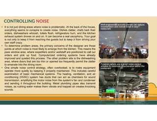 GO TO CONTENTS
• It is not just dining areas where noise is problematic. At the back of the house,
everything seems to conspire to create noise. Dishes clatter, chefs bark their
orders, dishwashers whoosh, toilets flush, refrigerators hum, and the kitchen
exhaust system drones on and on. It can become a real cacophony. Your goal
is not only to keep it from reaching the guests but to keep it from driving your
own staff crazy.
• To determine problem areas, the primary concerns of the designer are those
points at which noise is most likely to emerge from the kitchen. This means the
pass window area, where expediters and/or waitstaff are positioned to call out
orders and pick up food. Computerized ordering systems have already
improved and quieted this process. The other problem site is the dishwashing
area, where doors that are too thin or opened too frequently permit the clatter
to emanate into the dining room.
• One simple noise control strategy, often overlooked, is to make equipment
operate more quietly by keeping it properly maintained. This includes careful
examination of basic mechanical systems. The heating, ventilation, and air
conditioning (HVAC) system has ducts that can act as chambers for sound
transmission, amplifying the motor noise from the system’s fan and condenser
and sending it throughout the building. Metal plumbing pipes also transmit
noises, as rushing water makes them vibrate and trapped air creates knocking
sounds.
CONTROLLING NOISE
 