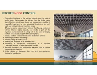GO TO CONTENTS
KITCHEN NOISE CONTROL
• Controlling loudness in the kitchen begins with the idea of
having doors that separate the kitchen from the dining room.
Some kitchens don’t have doors, but passageways, making it
especially important to have acoustical treatments on both
walls and ceilings in these transition zones.
• Of course, some restaurateurs believe that having customers
witness kitchen sights, sounds, and smells is part of the
mystique and excitement of eating out. In the open or display
kitchen, noise levels are part of the atmosphere.
• Inside a kitchen, consider these noise abatement options:
1. Installing acoustical tile ceilings
2. Undercoating all work surfaces
3. Putting the dishroom in an enclosed area
4. Installing all refrigerator compressors in a separate
“mechanical room” or area outside the kitchen
5. Properly installing and maintaining exhaust fans to reduce
humming and vibration
6. Using plastic or fiberglass dish carts and bus containers
instead of metal ones
Acoustic ceiling
 