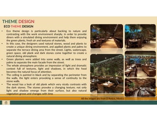 GO TO CONTENTS
THEME DESIGN
ECO THEME DESIGN
• Eco theme design is particularly about backing to nature and
contrasting with the work environment sharply, in order to provide
diners with a simulated dining environment and help them enjoying
the green plants, fresh air and textures of materials.
• In this case, the designers used natural stones, wood and plants to
create a unique dining environment, and applied plants and palms to
separate the terrace dining area from the street. Lights, waterscape,
green space, old plank and dark stones come together to create a
natural dining atmosphere.
• Green planters were added into some walls, as well as trees and
palms to separate the main facade from the street.
• The whole atmosphere provides an impression of light and dramatic
context full of textures, light and shadows, in which the food
becomes the natural focus of attention.
• The ceiling is painted in black and by separating the perimeter from
the walls, the light enters provoking a sense of continuity to the
stone walls.
• The wood has a look of old plank which very nicely contrasts with
the dark stones. The stones provoke a changing texture; not only
light and shadow emerge from their surface, but also natural
vegetation grows and changes with time
All the images are from D’Amico, Mexico
 