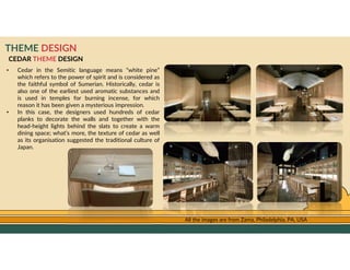 GO TO CONTENTS
THEME DESIGN
CEDAR THEME DESIGN
• Cedar in the Semitic language means “white pine”
which refers to the power of spirit and is considered as
the faithful symbol of Sumerian. Historically, cedar is
also one of the earliest used aromatic substances and
is used in temples for burning incense, for which
reason it has been given a mysterious impression.
• In this case, the designers used hundreds of cedar
planks to decorate the walls and together with the
head-height lights behind the slats to create a warm
dining space; what’s more, the texture of cedar as well
as its organisation suggested the traditional culture of
Japan.
All the images are from Zama, Philadelphia, PA, USA
 