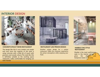 GO TO CONTENTS
INTERIOR DESIGN
CONCRETE SPACE THEME RESTAURANT
The design like this is very modern yet simple
and cosy since the majority of the style is
using concrete with a little bit of touch with
greenery and woods colours.The style like this
is definitely suitable as the working space
restaurant, really comfortable for hanging out
with friends!
MARBLE CHIC STYLE
RESTAURANT
Marble is the most well-known
style in the interior design, it
gives the elegant and
temporary looks to the area.
RESTAURANT LIKE PRISON DESIGN
Another unique design for a unique
restaurant. Make the customer experience
the prison atmosphere while enjoying your
food.
.
 