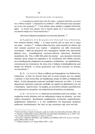 -10-
Π ρ ο σ έ γ γ ι σ η π ο ι η τ ι κ ο ύ κ ε ι μ έ ν ο υ.
«… Η ομορφιά στο γραπτό λόγο είναι δύο ειδών: η μορφική τελειότητα, και εκείνο
που ο Πλάτων ονόμαζε “ η λαμπρότητα της αλήθειας” . Κάθε λογοτεχνικό έργο εμπεριέχει
και τα δύο είδη ομορφιάς».29 Σ’ ένα ποίημα, όμως, προέχει η μορφική τελειότητα,
αφού «η ποίηση είναι γλώσσα. Από τη γλώσσα αρχίζει και σ’ αυτή καταλήγει, μέσα
στη γλώσσα υπάρχει και σ’ αυτήν εξαντλείται».30
Τρία είναι τα βασικά γνωρίσματα της ποιητικής γλώσσας : 31
α) Έ μ φ α σ η σ τ η β ι ω μ α τ ι κ ή π λ ε υ ρ ά τ η ς γ λ ώ σ σ α ς.
Στην ποιητική γλώσσα, καθώς « το νόημα γεννιέται μαζί και μέσα από το σχήμα
που μέλλει να πάρει»,32 το βάρος πέφτει όχι στην κύρια σημασία των λέξεων, όχι
στον κεντρικό γνωστικό τους πυρήνα – απαραίτητο για κάθε επικοινωνία-
συνεννόηση – αλλά στο βιωματικό τους περιεχόμενο, δηλαδή στην πολυποίκιλη
φόρτισή τους: συναισθηματική, κοινωνικο-πολιτική, πολιτιστική, ιδεολογική,
ψυχολογική, κλπ. Έτσι, η κάθε λέξη μέσα στο σύμπαν μιας ορισμένης ποιητικής
γλώσσας, (όπως είπαμε και παραπάνω σ. 8), συνοδεύεται από πλήθος νοητικές,
και συναισθηματικές αποχρώσεις και απηχήσεις, υποδηλώσεις και παραδηλώσεις,
υπονοούμενα και εννοούμενα. Και όπως είπε ο Σεφέρης επαναλαμβάνοντας μιαν
άποψη του Richards, «η ποίηση χρησιμοποιεί μιαν ειδική λειτουργία της γλώσσας,
τη συγκινησιακή».33
β) Ο ι ε π ι λ ο γ έ ς. Όπως ο καθένας μας διαμορφώνει την ιδιόλεκτό του,
επιλέγοντας το δικό του λεκτικό υλικό από τα κοινά στοιχεία που του παρέχει
η γλώσσα ( η ίδια έννοια-ιδέα, για παράδειγμα, μπορεί να δοθεί με διαφορετικές
λέξεις: Ο νέος αξιωματικός κυρίευσε/ κατέλαβε/ κατέκτησε την πόλη, ή Ο νέος
αξιωματικός κατέκτησε/ κυρίευσε/ κατέλαβε την καρδιά της βασίλισσας), έτσι και
ο λογοτέχνης, τεχνίτης όντας της μορφής, με συνειδητές επιλογές εκμεταλλεύεται
και ενεργοποιεί τις κρυμμένες και αναξιοποίητες δυνατότητες της γλώσσας.
γ) Ο ι α π ο κ λ ί σ ε ι ς. Πρόκειται για αποκλίσεις από τους κανόνες της
συμβατικής κοινής γλώσσας, από την καθιερωμένη νόρμα της γλώσσας, και είναι
πολλών κατηγοριών: φωνολογικές, μορφολογικές, συντακτικές, σημασιολογικές,
γραφολογικές, διαλεκτικές, κ. ά. που αποβλέπουν στη δημιουργία ορισμένου
αισθητικού αποτελέσματος. Και ίσως να έχει γενικότερη ισχύ αυτό που λέει
29
Scholes and Klaus, Στοιχεία του Δοκιμίου, μτφρ. Αρ. Παρίση, Κωνσταντινίδης, Θεσ/νίκη, 1985, σ.12.
30
Γ. Θέμελης, Η διδασκαλία των Νέων Ελληνικών, Κωνσταντινίδης, Θεσσαλονίκη, τμ. Α΄, 19733
, σ.37.
31
Β. Α. Λιαπής, Γλώσσα η Ελληνική, ό. π..(σημ. 7), σ.72-73.
32
Οδ. Ελύτης, «Ρωμανός ο Μελωδός», περ. Εκηβόλος, τχ.15(1986) σ.1503-1519 και στο: Εν Λευκώ,
Ίκαρος, Αθήνα, 1992, σ.35-56.
33
Γ. Σεφέρης, Δοκιμές, τμ. Β΄, Ίκαρος, Αθήνα, 19743
, σ.163.
 