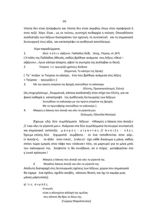 -16-
τίποτα δεν είναι ξεκάρφωτο και τίποτα δεν είναι ακριβώς όπως στον προφορικό ή
στον πεζό λόγο. Είναι , ως εκ τούτου, αυστηρή πειθαρχία η ποίηση. Οποιαδήποτε
αναδιάταξη των λέξεων διαταράσσει την ηχητική, τη συντακτική και τη σημασιακή
λειτουργική τους αξία, και καταστρέφει το αισθητικό αποτέλεσμα.
Λίγα παραδείγματα:
1. Θεοί π ό λ ι ν σῴζουσι Παλλάδος Θεᾶς (Αισχ., Πέρσαι, στ.347)
( Η πόλη της Παλλάδος Αθηνάς, καθώς βρέθηκε ανάμεσα στις λέξεις «Θεοί –
σῴζουσι» , έγινε κάστρο άπαρτο, αφού τη σωτηρία της ανέλαβαν οι Θεοί).
2. Τούρκος τ ο τριγυρίζει χρόνους δώδεκα
(δημοτικό, Το κάστρο της Ωριάς)
( Το ’ πνιξαν οι Τούρκοι το κάστρο, έτσι που βρέθηκε ανάμεσα στις λέξεις
« Τούρκος - τριγυρίζει» ).
3. Με την πρώτη σταγόνα της βροχής σκοτώθηκε το καλοκαίρι
(Ελύτης, Προσανατολισμοί, Ελένη)
(Ας επιχειρήσουμε , δειγματικά, κάποια αναδιάταξη στον στίχο του Ελύτη, για να
φανεί καθαρά η καταστροφή της αισθητικής λειτουργίας των λέξεων:
Σκοτώθηκε το καλοκαίρι με την πρώτη σταγόνα της βροχής
Με το πρωτοβρόχι σκοτώθηκε το καλοκαίρι ).
4. Μακρύς ο λάκκος που άνοιξε και κλει το γίγαντά μου
(Σολωμός, Ελληνίδα Μητέρα)
(Έχουμε εδώ δύο συμπλέγματα λέξεων: «Μακρύς ο λάκκος που άνοιξε»
// «και κλει το γίγαντά μου». Ανάμεσα στα δύο συμπλέγματα λειτουργεί συντακτική
και σημασιακή αντίστιξη: μ α κ ρ ύ ς - γ ί γ α ν τ α ς // ά ν ο ι ξ ε - κ λ ε ι.
Έχουμε επίσης δύο ξεχωριστά συμβάντα : το ένα τοποθετείται στον αόρ.,
(« άνοιξε»), το άλλο στον ενεστ., («κλει») έχει κάθε δικαίωμα η μάνα, καθώς
στέκει τώρα εμπρός στον τάφο που «έκλεισε» τότε, να μαρτυρεί για το μέγα μπόι
του παλικαριού της. Σκεφτείτε τι θα συνέβαινε, αν ο στίχος μεταφερόταν στο
γ΄ενικό πρόσωπο !
Μακρύς ο λάκκος που άνοιξε και κλει το γίγαντά της.
ή Μεγάλος λάκκος άνοιξε και κλει το γίγαντά της.
Απόλυτη διαταραχή στις λειτουργικές σχέσεις των λέξεων, χώρια που σημασιακά
θα είχαμε ένα σχόλιο, σχεδόν ασεβές, κάποιου θεατή, και όχι το καμάρι μιας
μάνας μάρτυσσας).
γ) τ ι ς σ ι ω π έ ς.
Η σιωπή
είναι η αδικημένη αδελφή της ομιλίας
που κάποτε θα βρει το δίκιο της .
(Γιώργος Μαρκόπουλος)
 