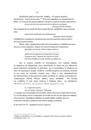 -17-
Θεμελιώδης αρχή της ποιητικής γραφής: «Το κείμενο σημαίνει
περισσότερα από αυτά που λέει».43 Οι σιωπές εκφράζουν τις παραλειπόμενες
λέξεις Οι υπαινικτικές κεραίες αφήνουν ανοιχτό το στίχο σε ποικίλες προεκτάσεις,
Και μες στη σκιά που φούντωσε και κλει δροσιές και μόσχους
(Σολωμός, Ελεύθ. Πολιορκ.)
(δεν ονομάζονται τα σκιερά και φουντωμένα δέντρα, προβάλλουν όμως μπροστά
μας).
ανάκουστος κιλαϊδισμός και λιποθυμισμένος
(Σολωμός, Ελεύθ. Πολιορκ.)
(υποβάλλεται η οργασμική κορύφωση μιας ερωτικής κραυγής μέσα στη φύση
από ερωτευμένα πουλιά).
Άλλοτε, πάλι, παραλείπονται χίλιες δυο λεπτομέρειες, υποβάλλονται όμως,
όπως λ.χ. στους παρακάτω στίχους του γνωστού δημοτικού τραγουδιού,
Αχός βαρύς ακούγεται, πολλά τουφέκια πέφτουν.
…………………………………………………………………………………
Αρβανιτιά την πλάκωσε στου Δημουλά τον πύργο.
Γιώργαινα, ρίξε τ’ ‘αρματα, δεν είναι δω το Σούλι .
Εδώ είσαι σκλάβα του πασά, σκλάβα των Αρβανίτων.
Εάν το κείμενο απλωθεί σε λεπτομέρειες, τότε κερδίζει, βέβαια,
σε σαφήνεια και καθαρότητα, όμως εξαντλώντας τα πάντα και μην αφήνοντας
καμιά προέκταση καταδικάζει τη φαντασία και το συναίσθημα σε αδράνεια και
κάνει το σημαινόμενο ψυχρό. Αντίθετα, η συνθετική χρήση της γλώσσας, λέγοντας
το πιο κύριο και ουσιώδες στοιχείο μιας ιδέας ή μιας πραγματικότητας
και αποσιωπώντας τα δευτερεύοντα μπορεί να οδηγεί σε κάποια «σκοτεινότητα»,
(«ερμητισμός» λέγεται αλλιώς), αφήνει, όμως, περιθώριο στη δύναμη
της υποβολής. Κι εδώ ισχύει απόλυτα ο δελφικός λόγος του Ηρακλείτου:
«Ὁ Θ ε ό ς ο ὐ λ έ γ ε ι, ο ὐ κ ρ ύ π τ ε ι, ἀ λ λ ά σ η μ α ί ν ε ι ». λ.χ.
Α , τι νύχτα ήταν εκείνη
που την τρέμει ο λογισμός! (Σολωμός)
( το όραμα της καταστροφής αποσιωπάται, αλλά οι δύο αυτοί στίχοι από τον Ύμνο
εις την Ελευθερία κινούν τη φαντασία να εκταθεί σε κάτι που δεν φαίνεται καθαρά,
είναι σκοτεινό, διαγράφεται αβέβαιο σε μεγάλο βάθος, κερδίζει όμως σε
συγκίνηση ένα ρίγος αναδύεται από κάποιο φοβερό μυστήριο).
Β. Φ Α Ν Ο Π Ο Ι Ϊ Α (προβολή έντονων εικόνων).
43
Φράση του M. Riffaterre, που καταγράφει η Ζ. Σαμαρά, Προοπτικές του κειμένου, Κώδικας,
Θεσσαλονίκη, 1987, σ. 17.
 