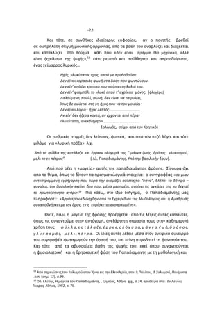 -22-
Και τότε, σε συνθήκες ιδιαίτερης ευφορίας, αν ο ποιητής βρεθεί
σε οιστρήλατη στιγμή μουσικής αρμονίας, από τα βάθη του αναβλύζει και διαχέεται
και κατακλύζει στο ποίημα κάτι που «δεν είναι πράγμα όλο μηχανικό, αλλά
είναι ξεχείλισμα της ψυχής»,58 κάτι ρευστό και ασύλληπτο και απροσδιόριστο,
ένας χείμαρρος λυρικός…
Ηχός, γλυκύτατος ηχός, οπού με προβοδούσε.
Δεν είναι κορασιάς φωνή στα δάση που φωντώνουν.
Δεν είν’ αηδόνι κρητικό που παίρνει τη λαλιά του.
Δεν είν’ φιαμπόλι το γλυκό οπού τ’ αγρίκαα μόνος. (φλογέρα)
Λαλούμενο, πουλί, φωνή, δεν είναι να ταιριάζει,
Ίσως δε σώζεται στη γη ήχος που να του μοιάζει
Δεν είναι λόγια ήχος λεπτός……………………………
Αν είν’ δεν ήξερα κοντά, αν έρχονται από πέρα
Γλυκύτατοι, ανεκδιήγητοι………………………………..
Σολωμός, στίχοι από τον Κρητικό)
Οι ρυθμικές στιγμές δεν λείπουν, φυσικά, και από τον πεζό λόγο, και τότε
μιλάμε για «λυρική πρόζα». λ.χ.
Από τα φύλλα της εστάλαζε και έρρεεν ολόγυρά της “ μάννα ζωής, δρόσος γλυκασμού,
μέλι το εκ πέτρας”. ( Αλ. Παπαδιαμάντης, Υπό την βασιλικήν δρυν).
Από πού ρέει η «μαγεία» αυτής της παπαδιαμάντιας φράσης; Σίγουρα όχι
από το θέμα, όπως το δίνουν τα πραγματολογικά στοιχεία: ο συγγραφέας «σε μιαν
αντεστραμμένη εγρήγορση που τώρα την ονομάζει αδίσταχτα “ύπνο”, βλέπει το δέντρο –
γυναίκα, την βασιλικήν εκείνη δρυ που, μέρα μεσημέρι, ανοίγει τις αγκάλες της να δεχτεί
το πρωτοξύπνητο αγόρι».59
Πιο κάτω, στο ίδιο διήγημα, ο Παπαδιαμάντης μας
πληροφορεί: «Αργότερον εδιδάχθην από το Εγχειρίδιον της Μυθολογίας ότι η Αμαδρυάς
συναποθνήσκει με την δρυν, εν η ευρίσκεται ενσαρκωμένη».
Ούτε, πάλι, η μαγεία της φράσης προέρχεται από τις λέξεις αυτές καθαυτές,
όπως τις συναντούμε στην αυτόνομη, ανεξάρτητη σημασία τους στην καθημερινή
χρήση τους: φ ύ λ λ α, ε σ τ ά λ α ζ ε, έ ρ ρ ε ε, ο λ ό γ υ ρ α, μ ά ν ν α, ζ ω ή, δ ρ ό σ ο ς,
γ λ υ κ α σ μ ό ς, μ έ λ ι , π έ τ ρ α. Οι ίδιες αυτές λέξεις μέσα στον ονειρικό συνειρμό
του συγγραφέα φωταγωγούν την όρασή του, και κείνη πυροδοτεί τη φαντασία του.
Και τότε από τα αβυσσαλέα βάθη της ψυχής του, εκεί όπου συναντιούνται
η φυσιολατρική και η θρησκευτική φύση του Παπαδιαμάντη με τη μυθολογική και
58
Από σημειώσεις του Σολωμού στον Ύμνο εις την Ελευθερία, στο: Λ.Πολίτου, Δ.Σολωμού, Ποιήματα,
.ο.π. (σημ. 12), σ.99.
59
Οδ. Ελύτης, Η μαγεία του Παπαδιαμάντη, , Ερμείας, Αθήνα χ.χ., σ.24, αργότερα στο: Εν Λευκώ,
Ίκαρος, Αθήνα, 1992, σ. 76.
 