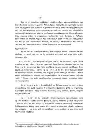 -25-
Όσο για την εποχή που γράφεται η «Ασάλευτη Ζωή» να σημειωθεί μόνο πως
ήταν ιδιαίτερα ταραγμένη για την Αθήνα. Έχουν προηγηθεί οι αιματηρές ταραχές
με τα «Ευαγγελικά»(1901) και τα «Ορεστειακά»(1903), όταν ο ποιητής χλευάζεται
από τους ξεσηκωμένους γλωσσαμύντορες φοιτητές και το σπίτι του λιθοβολείται
(Ασκληπιού3,αντίκρυ στην πλατεία του Πνευματικού Κέντρου του Δήμου Αθηναίων,
όπου σήμερα στέκει ο στοχαστικός ανδριάντάς του). Ωστόσο, ο Παλαμάς
δεν φοβάται τις απειλές, παρόλο που κινδυνεύει η θέση του Γενικού Γραμματέως
που κατέχει στο Πανεπιστήμιο Αθηνών, και φωνάζει «κατάσταυρα και των πιο
ταπεινών και των πιο δυνατών»: «Είμαι δημοτικιστής και το καυχιέμαι».
Ερμηνευτικά:62
Α γ ν ά ν τ ι α : το ποίημα ξεκινά μ’ ένα επίρρημα + ουστ., είναι σαν να λέει:
κάρφωσε τη ματιά σου εκεί και όχι παραπέρα. Απ’ έξω ή από μέσα; Μας το λέει
η επόμενη λέξη
σ τ ο β ά θ ο ς , άρα από μέσα. Πώς μας το είπε; Με τις σιωπές. Τι μας έδωσε
ο πρώτος στίχος; α) το «χ ώ ρ ο», εσωτερικό δωματίου και κοίταγμα προς τα έξω,
β) το «χ ρ ό ν ο», στιγμή, ώρα (πότε στρέφεται το μάτι προς το παράθυρο; Όταν
αρχίζει να σκοτεινιάζει), γ) την «ψ υ χ ι κ ή δ ι ά θ ε σ η» (όταν έχουμε διάθεση
να ξεφύγουμε από τις συνθήκες της στιγμής ή όταν θέλουμε να δούμε). Ήθελε
να μας το δώσει έτσι ο ποιητής; Δεν μας ενδιαφέρει. Σε μένα αυτό λέει το κείμενο.
(πρβλ. Γ. Ρίτσος, «Ένα ψηλό παράθυρο είναι το τραγούδι βλέπει στο δρόμο, βλέπει
και στον ουρανό»).
ό λ ο ο υ ρ α ν ό ς : (επανάληψη), το βλέμμα στρέφεται προς τα ύψη,
τους αιθέρες, που αυτό σημαίνει ή το παράθυρο βρίσκεται ψηλά ή το μάτι του
συγγραφέα στρέφεται προς τα πάνω. Τι υποδηλώνει; Διάθεση φυγής, έξαρσης
προς τα ψηλότερα.
κ α ι τ ί π ο τ ’ ά λ λ ο : (τη λέξη «τίποτε» πρέπει να τη φοβόμαστε γιατί;
λ.χ. στο παιδικό δωμάτιο γίνεται φασαρία, χαμός. Μπαίνει η μαμά και ρωτάει
τι γίνεται εδώ; Μ’ ένα στόμα η πιτσιρικάδα απαντά: -«τίποτα»). Πραγματικά
δε βλέπει τίποτε άλλο ή είναι σαν να λέει: προσέξτε, υπάρχουν χιλιάδες πράγματα
που μπορείτε να δείτε από το παράθυρο αυτά αφήστε τα και δέστε αυτό
που θέλω να σας δείξω.
62
Τις βασικές ερμηνευτικές σκέψεις διατύπωσε προφορικά ο κριτικός της λογοτεχνίας Κώστας
Κουλουφάκος σε διάλεξή του στη Λάρισα (27-10-1977).
 