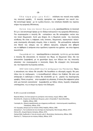 -28-
Έ λ α τ ώ ρ α χ έ ρ ι μ ο υ δ ε ξ ί : επίκληση του ποιητή στην πράξη
της ποιητική γραφής. Ο ποιητής προτρέπει και παρακινεί τον εαυτό του.
Να αντιστοιχεί άραγε με το «μοῦσα ἔννεπε», την επίκληση δηλαδή του πρώτου
στίχου της ομηρικής Οδύσσειας;
Κ ε ί ν ο π ο υ σ ε π ο ν ε ί δ α ι μ ο ν ι κ ά: προεξαγγέλλεται το ποιητικό
θ έ μ α (να αντιστοιχεί άραγε με το «ἄνδρα πολύτροπον» της ομηρικής Οδύσσειας;).
Πιο συγκεκριμένα ο ποιητής θα «ιστορήσει» και θα καταγράψει «κείνο που
τον πονεί δαιμονικά». Αυτό μας δείχνει ότι η θεματική ουσία της ποιητικής
σύνθεσης θα είναι η έκφραση ενός έντονου, δαιμονικού, προσωπικού πόνου
μιας εσωτερικής οδυνηρής στιγμής, όταν ο ποιητής θα μετεωρίζεται ανάμεσα
στο θεατό του κόσμου και το αθέατο άγνωστο, ανάμεσα στο φθαρτό
και το άφθαρτο ή ανάμεσα στην αμείλικτη τυραννία του χρόνου και στην άχρονη
αιωνιότητα.
Ζ ω γ ρ ά φ ι σ έ τ ο : προεξαγγέλλεται ο ποιητικός τ ρ ό π ο ς, με τον οποίο
ο ποιητής θα απεικονίσει το ποιητικό του θέμα, το δαιμονικό πόνο. Θα τον
απεικονίσει ζωγραφικά, με το χρωστήρα όμως των λέξεων και της ποιητικής
γλώσσας πιο συγκεκριμένα ο ποιητικός λόγος θα στηριχτεί στη λειτουργία
και την παρουσία της λυρικής εικόνας .
Α λ λ ’ α π ό π ά ν ω β ά λ’ τ ο υ / τ ο α σ ή μ ω μ α τ η ς Π α ν α γ ί α ς: Όμως,
η απεικόνιση του πόνου θα ηπιωθεί θα λειανθούν οι οδυνηρές αιχμές θα μπει
πάνω του το «ασήμωμα», η συναισθηματική «άλως» του Σεφέρη θα γίνει μια
απόκρυψη ή καλύτερα ο πόνος θα επενδυθεί με τη μαγεία της λογοτεχνικής
γραφής. Πόνος ντυμένος στην ομορφιά της γλώσσας. Ο πόνος θα εκφραστεί μέσα
από μια λεκτική εικονοποιία ζωγραφιστός με λέξεις πόνος, λυρικός στοχασμός
υποταγμένος «εις το νόημα της τέχνης» του Σολωμού.
Β ι β λ ι ο γ ρ α φ ί α (επιλογή) .
Βαγενάς Νάσος, Για έναν ορισμό του μοντέρνου στην ποίηση, στιγμή, Αθήνα, 1984.
Beardsley M., Ιστορία των Αισθητικών Θεωριών, μτφ. Δ. Κούρτοβικ-Π. Χριστοδουλίδης,
Νεφέλη, Αθήνα, 1989.
Γιανναράς Αν., Θέματα παραδοσιακής και σύγχρονης αισθητικής – πανεπιστημιακές παραδόσεις,
Παπαζήσης, Αθήνα, 1976.
Κ.Θ. Δημαράς, Δοκίμιο για την ποίηση (1943), Νεφέλη, Αθήνα, 1990.
Διζικιρίκης Γ., Για τη γλώσσα και την επιστήμη της λογοτεχνίας, Νέα Σύνορα, Αθήνα, 1977.
Ελύτης Οδ., Ανοιχτά Χαρτιά, Αστερίας, Αθήνα, 1974.
Ζακόμπ Μαξ, Συμβουλές σ’ ένα νέο ποιητή, μτφ. Α. Φωστιέρης, Καστανιώτης, Αθήνα, 1984.
Θασίτης Π., 7 Δοκίμια για την ποίηση, Κέδρος, Αθήνα, 1979.
 