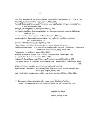 -29-
Θέμελης Γ., Η Διδασκαλία των Νέων Ελληνικών, Κωνσταντινίδης, Θεσσαλονίκη, τ. Α΄ 19733
,Β΄ 1969.
Λαμπρίδης Μ., Παλαιά και Νέα ποίηση, ύψιλον, Αθήνα, 1981.
Λιαπής Β. Διδασκαλία Νεοελληνικής Λογοτεχνίας –Από το Σολωμό στη σύγχρονη ποίηση, (α΄’εκδ.)
Π. Ζήτη, Θεσσαλονίκη, 1984.
Λιαπής Β., Γλώσσα η Ελληνική, Βάνιας, Θεσσαλονίκη, 1994.
Λογγίνος Δ. ,Περί Ύψους, Ερμηνευτική έκδοση Μ. Ζ. Κοπιδάκης, Βικελαία Δημοτική Βιβλιοθήκη,
Ηράκλειον, 1990.
Μουκαρόφσκι Γιαν, Δοκίμια για την Αισθητική, Οδυσσέας, Αθήνα, χ.χ.
Μπαμπινιώτης Γ., Γλωσσολογία και Λογοτεχνία – Από την Τεχνική στην Τέχνη του Λόγου,
εκδ. Δ. Μαυρομμάτη, χ.χ.
Ντοντορόφ Τσβετάν, Ποιητική, Γνώση, Αθήνα, 1989.
Πάουντ Έζρα, Η Άλφα Βήτα της Μελέτης, μτφ. Μ. Λαϊνά, Κέδρος, Αθήνα, 1974.
Παπακωστούλα-Γιανναρά Γ. κ.ά., Διδακτική Θεωρία και Πράξη στη Μέση Εκπαίδευση – Η διδασκαλία
στα κείμενα και στη γλώσσα, Ήβος, Αθήνα, 1981.
Παπανούτσος Ευ., Αισθητική , Ίκαρος, Αθήνα, 19563
.
Scholes R. Στοιχεία της ποίησης, μτφ. Α. Παρίση, Κωνσταντινίδης, Θεσσαλονίκη, 1986.
Σεφέρης Γ., Δοκιμές, τ. Α΄και Β΄, Ίκαρος, Αθήνα, 1974.
Στεφάνου Λ. ,Το πρόβλημα της μεθόδου στη μελέτη της ποίησης, Κάλβος, Αθήνα, 1972.
ΣΥΝΕΔΡΙΟ ΤΟΥ ΣΕΡΙΖΙ, Η διδασκαλία της Λογοτεχνίας, μτφ. Ι.Ν.Βασιλαράκης, Επικαιρότητα, Αθήνα,
1985.
Φλωμπέρ Γκ., Αλληλογραφία, μτφ. Κ. Παππάς, Νεφέλη, Αθήνα, 1983.
Χαραλαμπάκης Χριστόφορος , Νεοελληνικός Λόγος – Μελέτες για την γλώσσα, τη λογοτεχνία
και το ύφος, Νεφέλη, Αθήνα, 1982.
Valery Paul, Ποίηση και αφηρημένη σκέψη, μτφρ. Χριστ. Λιοντάκης, Πλέθρον, Αθήνα, 1980.
Υ.Γ. Εκπλήρωση υπόσχεσης που είχε δοθεί στον αξέχαστο φίλο Χρίστο Τσολάκη,
καθώς επιστρέφαμε με τρένο από συνάντηση Δ/ντών των Π.Ε.Κ. στο ΥΠΕΠΘ (1997).
Εγγραφή στον Η/Υ
Λάρισα, Άνοιξη, 2017
 