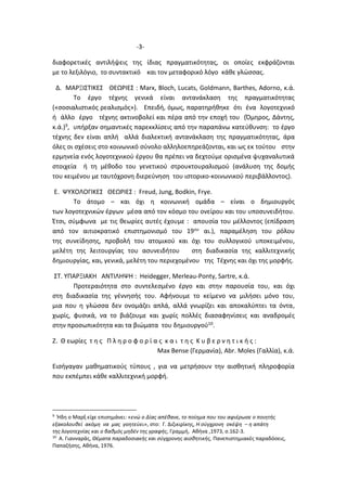 -3-
διαφορετικές αντιλήψεις της ίδιας πραγματικότητας, οι οποίες εκφράζονται
με το λεξιλόγιο, το συντακτικό και τον μεταφορικό λόγο κάθε γλώσσας.
Δ. ΜΑΡΞΙΣΤΙΚΕΣ ΘΕΩΡΙΕΣ : Marx, Bloch, Lucats, Goldmann, Barthes, Adorno, κ.ά.
Το έργο τέχνης γενικά είναι αντανάκλαση της πραγματικότητας
(«σοσιαλιστικός ρεαλισμός»). Επειδή, όμως, παρατηρήθηκε ότι ένα λογοτεχνικό
ή άλλο έργο τέχνης ακτινοβολεί και πέρα από την εποχή του (Όμηρος, Δάντης,
κ.ά.)9, υπήρξαν σημαντικές παρεκκλίσεις από την παραπάνω κατεύθυνση: το έργο
τέχνης δεν είναι απλή αλλά διαλεκτική αντανάκλαση της πραγματικότητας, άρα
όλες οι σχέσεις στο κοινωνικό σύνολο αλληλοεπηρεάζονται, και ως εκ τούτου στην
ερμηνεία ενός λογοτεχνικού έργου θα πρέπει να δεχτούμε ορισμένα ψυχαναλυτικά
στοιχεία ή τη μέθοδο του γενετικού στρουκτουραλισμού (ανάλυση της δομής
του κειμένου με ταυτόχρονη διερεύνηση του ιστορικο-κοινωνικού περιβάλλοντος).
Ε. ΨΥΧΟΛΟΓΙΚΕΣ ΘΕΩΡΙΕΣ : Freud, Jung, Bodkin, Frye.
Το άτομο – και όχι η κοινωνική ομάδα – είναι ο δημιουργός
των λογοτεχνικών έργων μέσα από τον κόσμο του ονείρου και του υποσυνειδήτου.
Έτσι, σύμφωνα με τις θεωρίες αυτές έχουμε : απουσία του μέλλοντος (επίδραση
από τον αιτιοκρατικό επιστημονισμό του 19ου αι.), παραμέληση του ρόλου
της συνείδησης, προβολή του ατομικού και όχι του συλλογικού υποκειμένου,
μελέτη της λειτουργίας του ασυνειδήτου στη διαδικασία της καλλιτεχνικής
δημιουργίας, και, γενικά, μελέτη του περιεχομένου της Τέχνης και όχι της μορφής.
ΣΤ. ΥΠΑΡΞΙΑΚΗ ΑΝΤΙΛΗΨΗ : Heidegger, Merleau-Ponty, Sartre, κ.ά.
Προτεραιότητα στο συντελεσμένο έργο και στην παρουσία του, και όχι
στη διαδικασία της γέννησής του. Αφήνουμε το κείμενο να μιλήσει μόνο του,
μια που η γλώσσα δεν ονομάζει απλά, αλλά γνωρίζει και αποκαλύπτει τα όντα,
χωρίς, φυσικά, να το βιάζουμε και χωρίς πολλές διασαφηνίσεις και αναδρομές
στην προσωπικότητα και τα βιώματα του δημιουργού10.
Ζ. Θ εωρίες τ η ς Π λ η ρ ο φ ο ρ ί α ς κ α ι τ η ς Κ υ β ε ρ ν η τ ι κ ή ς :
Max Bense (Γερμανία), Abr. Moles (Γαλλία), κ.ά.
Εισήγαγαν μαθηματικούς τύπους , για να μετρήσουν την αισθητική πληροφορία
που εκπέμπει κάθε καλλιτεχνική μορφή.
9
Ήδη ο Μαρξ είχε επισημάνει: «ενώ ο Δίας απέθανε, το ποίημα που του αφιέρωσε ο ποιητής
εξακολουθεί ακόμη να μας γοητεύει», στο: Γ. Διζικιρίκης, Η σύγχρονη σκέψη – η απάτη
της λογοτεχνίας και ο βαθμός μηδέν της γραφής, Γραμμή, Αθήνα ,1973, σ.162-3.
10
Α. Γιανναράς, Θέματα παραδοσιακής και σύγχρονης αισθητικής, Πανεπιστημιακές παραδόσεις,
Παπαζήσης, Αθήνα, 1976.
 