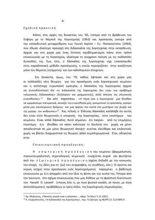 -4-
Σ χ ο λ ι κ ή π ρ α κ τ ι κ ή.
Κάπου στις αρχές της δεκαετίας του ’60, ύστερα από τη βράβευση του
Σεφέρη με το Νόμπελ της Λογοτεχνίας (1963) και προπαντός ύστερα από
την εκπαιδευτική μεταρρύθμιση των Λουκή Ακρίτα – Ευ. Παπανούτσου (1964),
που έδωσε ιδιαίτερη προσοχή στη διδασκαλία της λογοτεχνίας στην εκπαίδευση,
άρχισε και στη χώρα μας ένας έντονος προβληματισμός πάνω στον τρόπο
επικοινωνίας με τη λογοτεχνία, ιδιαίτερα τη σύγχρονη ποίηση με τις πολλαπλές
δυσκολίες της. Έως τότε, ο δάσκαλος της λογοτεχνίας είχε επαναπαυθεί
στην παραδοσιακή μέθοδο προσέγγισης, η οποία περιοριζόταν στην αναζήτηση
μόνο του θέματος (νοήματος) και των καλολογικών στοιχείων.
Στη δεκαετία, όμως, του ’70, καθώς έφταναν και στη χώρα μας
οι πολλαπλές νέες θεωρίες για την προσέγγιση ενός λογοτεχνικού κειμένου
και η αντίστοιχη ευρωπαϊκή εμπειρία, ο δάσκαλος της λογοτεχνίας άρχισε
να συνειδητοποιεί ότι «η διδασκαλία της λογοτεχνίας δεν είναι πια πρόβλημα
«γλωσσικής διδασκαλίας» (λεξιλογίου και γραμματικής), αλλά άσκηση της γλωσσικής
ευαισθησίας».11 Και κάτι παραπάνω : «Η τέχνη (και η λογοτεχνία) μας βοηθάει
να ωριμάσουμε πνευματικά, ακονίζει την ευαισθησία μας, γονιμοποιεί τη φαντασία, ανοίγει
μέσα μας καινούργιους δρόμους και μας φέρνει πιο κοντά στο μυστήριο της ψυχής και
της μοίρας του ανθρώπου»12. Και, τελικά, ο Έλληνας δάσκαλος κατάλαβε ότι αυτός
δεν είναι ούτε θεωρητικός ή ιστορικός της λογοτεχνίας, ούτε επιστήμων του
κειμένου. Είναι απλά δάσκαλος. Αυτό σημαίνει ότι παίρνει από τις επιμέρους
επιστήμες ό,τι βοηθάει να κάνει καλύτερα τη δουλειά του χωρίς να μένει
αποκλειστικά σε μία μόνο θεωρητική άποψη κινείται ελεύθερα και επιλεκτικά,
χωρίς να βλέπει διαχωριστικά τις θεωρίες αλλά συμπληρωματικά. Έτσι, οδηγείται
στην
Ε π ι κ ο ι ν ω ν ι α κ ή π ρ ο σ έ γ γ ι σ η :
H ε σ ω τ ε ρ ι κ ή π ρ ο σ έ γ γ ι σ η του κειμένου (φορμαλιστική,
στρουκτουραλιστική, σημειολογική, κειμενική) ενισχύεται συχνά και φωτίζεται
από την ε ξ ω τ ε ρ ι κ ή π ρ ο σ έ γ γ ι σ η (σχέση δηλαδή με την κοινωνία,
την εποχή, τις ιδέες για τη ζωή του συγγραφέα, τις συνθήκες, κλπ.). Ο πρώτος και
κύριος στόχος στην προσέγγιση ενός λογοτεχνήματος παραμένει η βαθύτερη
επικοινωνία με ό,τι απορρέει από την ίδια τη φύση και την ουσία της. Ύστερα από
τον Saussure, στο σχήμα επικοινωνίας που μας δόθηκε με τη φραστική διατύπωση
του Havald D. Laswell («ποιος λέει τι, με ποιο φυσικό κανάλι, σε ποιον, με ποια
αποτελέσματα»), προβάλλουν οι τρείς πόλοι της λογοτεχνικής σημειολογίας:
11
Χρ. Μηλιώνης, «Πάντοτε νεκρά είναι η γλώσσα»…, εφημ. Τα Νέα ( 5.11.1991).
12
Κ. Στεργιόπουλος, «Η διδασκαλία της λογοτεχνίας», περ. Το Δέντρο, τχ.48/49 (11-12/1989) 9.
 