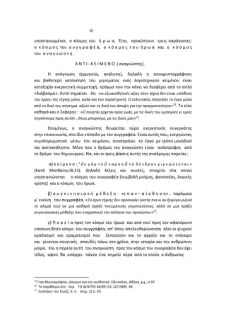 -6-
υποστασιωμένος ο κόσμος του ή ρ ω α. Έτσι, προκύπτουν τρεις παράγοντες:
ο κ ό σ μ ο ς του σ υ γ γ ρ α φ έ α, ο κ ό σ μ ο ς τ ο υ ή ρ ω α και ο κ ό σ μ ο ς
του α ν α γ ν ώ σ τ η .
Α Ν Τ Ι - Κ Ε Ι Μ Ε Ν Ο ( αναγνώστης).
Η ανάγνωση (ερμηνεία, ανάλυση), δηλαδή η αποκρυπτογράφηση
και βαθύτερη κατανόηση του μηνύματος ενός λογοτεχνικού κειμένου είναι
κατεξοχήν ενεργητική συμμετοχή, πράγμα που την κάνει να διαφέρει από το απλό
«διάβασμα». Αυτό σημαίνει ότι «οι εξωαισθητικές αξίες στην τέχνη δεν είναι υπόθεση
του έργου της τέχνης μόνο, αλλά και του παρατηρητή. Ο τελευταίος πλησιάζει το έργο μέσα
από το δικό του σύστημα αξιών και τη δική του άποψη για την πραγματικότητα»15. Το είπε
καθαρά και ο Σεφέρης : «Ο ποιητής έρχεται προς εμάς, με τις δικές του εμπειρίες κι εμείς
πηγαίνουμε προς αυτόν , όπως μπορούμε, με τις δικές μας»16
.
Επομένως, ο αναγνώστης θεωρείται τώρα ενεργητικός συνεργάτης
στην επικοινωνία, στο ίδιο επίπεδο με τον συγγραφέα. Είναι αυτός που, ενεργώντας
συμπληρωματικά μέσω του κειμένου, αναπαράγει το έργο με τρόπο μοναδικό
και ανεπανάληπτο. Μόνο που ο δρόμος του αναγνώστη είναι ανάστροφος από
το δρόμο του δημιουργού. Να, και οι τρεις φάσεις αυτής της ανάδρομης πορείας :
α) κ ε ί μ ε ν ο : “ ἐ κ γ ά ρ τ ο ῦ κ α ρ π ο ῦ τ ό δ έ ν δ ρ ο ν γ ι γ ν ώ σ κ ε τ α ι »
(Κατά Ματθαίον,ΙΒ,33). Δηλαδή λέξεις και σιωπές, στοιχεία στα οποία
υποστασιώνεται ο κόσμος του συγγραφέα (συμβολή μνήμης, φαντασίας, λογικής
κρίσης) και ο κόσμος του ήρωα.
β) σ υ γ κ ι ν η σ ι α κ ή μ έ θ ε ξ η - «ε π α ν – α ί σ θ η σ η» , παρόμοια
μ’ εκείνη του συγγραφέα. «Το έργο τέχνης δεν προσκαλεί (εκτός πια κι αν ξεφύγει ριζικά
το νόημά του) σε μια καθαρή πράξη πνευματικής γνωστικότητας, αλλά σε μια πράξη
συγκινησιακής μέθεξης που ενεργοποιεί την ολότητα του προσώπου»17.
γ) Π ο ρ ε ί α προς τον κόσμο του ήρωα και από εκεί προς τον αφανέρωτο
υποσυνείδητο κόσμο του συγγραφέα, απ’ όπου απελευθερώνονται όλοι οι ψυχικοί
κραδασμοί και οραματισμοί που ξεπερνούν και το αρχαίο και το επίκαιρο
και γίνονται ποιητικές σπουδές πάνω στο χρόνο, στην ιστορία και την ανθρώπινη
μοίρα. Και η πορεία αυτή του αναγνώστη προς τον κόσμο του συγγραφέα δεν έχει
τέλος, αφού θα υπάρχει πάντα ένα σημείο πέρα από το οποίο ο άνθρωπος
15
Γιαν Μουκαρόφσκι, Δοκίμια για την αισθητική, Οδυσσέας, Αθήνα, χ.χ., σ.97.
16
Το παράθεμα στο: περ. ΤΟ ΔΕΝΤΡΟ 48/49 (11-12/1989) 44.
17
Συνέδριο του Σεριζί, ό. π. (σημ. 2) σ. 20.
 