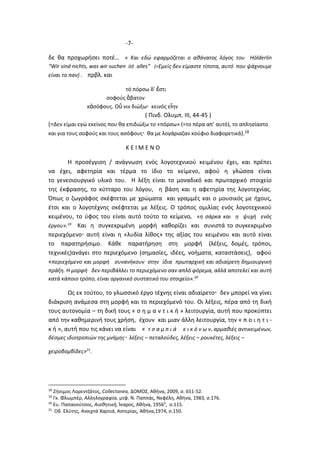 -7-
δε θα προχωρήσει ποτέ… « Και εδώ εφαρμόζεται ο αθάνατος λόγος του Hόlderlin
“Wir sind nichts, was wir suchen ist alles” (=Εμείς δεν είμαστε τίποτα, αυτό που ψάχνουμε
είναι το παν) . πρβλ. και
τό πόρσω δ' ἔστι
σοφούς ἄβατον
κἀσόφους. Οὔ νιν διώξω κεινός εἴην
( Πινδ. Ολυμπ. III, 44-45 )
(=Δεν είμαι εγώ εκείνος που θα επιδιώξω το «πόρσω» (=το πέρα απ’ αυτό), το απλησίαστο
και για τους σοφούς και τους ασόφους θα με λογάριαζαν κούφιο διαφορετικά).18
Κ Ε Ι Μ Ε Ν Ο
Η προσέγγιση / ανάγνωση ενός λογοτεχνικού κειμένου έχει, και πρέπει
να έχει, αφετηρία και τέρμα το ίδιο το κείμενο, αφού η γλώσσα είναι
το γενεσιουργικό υλικό του. Η λέξη είναι το μοναδικό και πρωταρχικό στοιχείο
της έκφρασης, το κύτταρο του λόγου, η βάση και η αφετηρία της λογοτεχνίας.
Όπως ο ζωγράφος σκέφτεται με χρώματα και γραμμές και ο μουσικός με ήχους,
έτσι και ο λογοτέχνης σκέφτεται με λέξεις. Ο τρόπος ομιλίας ενός λογοτεχνικού
κειμένου, το ύφος του είναι αυτό τούτο το κείμενο, «η σάρκα και η ψυχή ενός
έργου».19
Και η συγκεκριμένη μορφή καθορίζει και συνιστά το συγκεκριμένο
περιεχόμενο αυτή είναι η «λυδία λίθος» της αξίας του κειμένου και αυτό είναι
το παρατηρήσιμο. Κάθε παρατήρηση στη μορφή (λέξεις, δομές, τρόποι,
τεχνικές)ανάγει στο περιεχόμενο (σημασίες, ιδέες, νοήματα, καταστάσεις), αφού
«περιεχόμενο και μορφή συνανήκουν στην ίδια πρωταρχική και αδιαίρετη δημιουργική
πράξη. Η μορφή δεν περιβάλλει το περιεχόμενο σαν απλό φόρεμα, αλλά αποτελεί και αυτή
κατά κάποιο τρόπο, είναι οργανικό συστατικό του στοιχείο».20
Ως εκ τούτου, το γλωσσικό έργο τέχνης είναι αδιαίρετο δεν μπορεί να γίνει
διάκριση ανάμεσα στη μορφή και το περιεχόμενό του. Οι λέξεις, πέρα από τη δική
τους αυτονομία – τη δική τους « σ η μ α ν τ ι κ ή » λειτουργία, αυτή που προκύπτει
από την καθημερινή τους χρήση, έχουν και μιαν άλλη λειτουργία, την « π ο ι η τ ι -
κ ή », αυτή που τις κάνει να είναι « τ σ α μ π ι ά ε ι κ ό ν ω ν, αρμαθιές αντικειμένων,
δέσμες ιδιοτροπιών της μνήμης λέξεις – πεταλούδες, λέξεις – ρουκέτες, λέξεις –
χειροβομβίδες»21
.
18
Ζήσιμος Λορεντζάτος, Collectanea, ΔΟΜΟΣ, Αθήνα, 2009, σ. 651-52.
19
Γκ. Φλωμπέρ, Αλληλογραφία, μτφ. Ν. Παππάς, Νεφέλη, Αθήνα, 1983, σ.176.
20
Ευ. Παπανούτσος, Αισθητική, Ίκαρος, Αθήνα, 19563
, σ.115.
21
Οδ. Ελύτης, Ανοιχτά Χαρτιά, Αστερίας, Αθήνα,1974, σ.150.
 