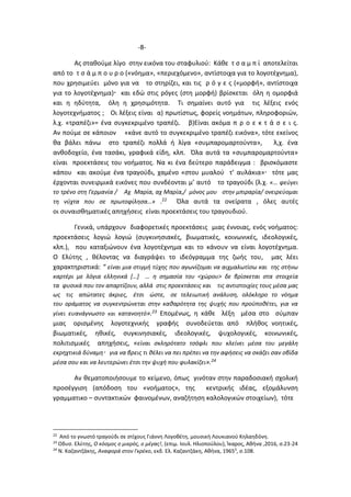 -8-
Ας σταθούμε λίγο στην εικόνα του σταφυλιού: Κάθε τ σ α μ π ί αποτελείται
από το τ σ ά μ π ο υ ρ ο («νόημα», «περιεχόμενο», αντίστοιχα για το λογοτέχνημα),
που χρησιμεύει μόνο για να το στηρίζει, και τις ρ ό γ ε ς («μορφή», αντίστοιχα
για το λογοτέχνημα) και εδώ στις ρόγες (στη μορφή) βρίσκεται όλη η ομορφιά
και η ηδύτητα, όλη η χρησιμότητα. Τι σημαίνει αυτό για τις λέξεις ενός
λογοτεχνήματος ; Οι λέξεις είναι α) πρωτίστως, φορείς νοημάτων, πληροφοριών,
λ.χ. «τραπέζι»= ένα συγκεκριμένο τραπέζι. β)Είναι ακόμα π ρ ο ε κ τ ά σ ε ι ς.
Αν πούμε σε κάποιον «κάνε αυτό το συγκεκριμένο τραπέζι εικόνα», τότε εκείνος
θα βάλει πάνω στο τραπέζι πολλά ή λίγα «συμπαρομαρτούντα», λ,χ. ένα
ανθοδοχείο, ένα τασάκι, γραφικά είδη, κλπ. Όλα αυτά τα «συμπαρομαρτούντα»
είναι προεκτάσεις του νοήματος. Να κι ένα δεύτερο παράδειγμα : βρισκόμαστε
κάπου και ακούμε ένα τραγούδι, χαμένο «στου μυαλού τ’ αυλάκια» τότε μας
έρχονται συνειρμικά εικόνες που συνδέονται μ’ αυτό το τραγούδι (λ.χ. «… φεύγει
το τρένο στη Γερμανία / Αχ Μαρία, αχ Μαρία,/ μόνος μου στην μπιραρία/ ονειρεύομαι
τη νύχτα που σε πρωτοφίλησα…» .22 Όλα αυτά τα ονείρατα , όλες αυτές
οι συναισθηματικές απηχήσεις είναι προεκτάσεις του τραγουδιού.
Γενικά, υπάρχουν διαφορετικές προεκτάσεις μιας έννοιας, ενός νοήματος:
προεκτάσεις λογιώ λογιώ (συγκινησιακές, βιωματικές, κοινωνικές, ιδεολογικές,
κλπ.), που καταξιώνουν ένα λογοτέχνημα και το κάνουν να είναι λογοτέχνημα.
Ο Ελύτης , θέλοντας να διαγράψει το ιδεόγραμμα της ζωής του, μας λέει
χαρακτηριστικά: “ είναι μια στιγμή τύχης που αγωνίζομαι να αιχμαλωτίσω και της στήνω
καρτέρι με λόγια ελληνικά […] … η σημασία του <χώρου> δε βρίσκεται στα στοιχεία
τα φυσικά που τον απαρτίζουν, αλλά στις προεκτάσεις και τις αντιστοιχίες τους μέσα μας
ως τις απώτατες άκριες, έτσι ώστε, σε τελειωτική ανάλυση, ολόκληρο το νόημα
του οράματος να συγκεντρώνεται στην καθαρότητα της ψυχής που προϋποθέτει, για να
γίνει ευανάγνωστο και κατανοητό».23 Επομένως, η κάθε λέξη μέσα στο σύμπαν
μιας ορισμένης λογοτεχνικής γραφής συνοδεύεται από πλήθος νοητικές,
βιωματικές, ηθικές, συγκινησιακές, ιδεολογικές, ψυχολογικές, κοινωνικές,
πολιτισμικές απηχήσεις, «είναι σκληρότατο τσόφλι που κλείνει μέσα του μεγάλη
εκρηχτικιά δύναμη για να βρεις τι θέλει να πει πρέπει να την αφήσεις να σκάζει σαν οβίδα
μέσα σου και να λευτερώνει έτσι την ψυχή που φυλακίζει».24
Αν θεματοποιήσουμε το κείμενο, όπως γινόταν στην παραδοσιακή σχολική
προσέγγιση (απόδοση του «νοήματος», της κεντρικής ιδέας, εξομάλυνση
γραμματικο – συντακτικών φαινομένων, αναζήτηση καλολογικών στοιχείων), τότε
22
Από το γνωστό τραγούδι σε στίχους Γιάννη Λογοθέτη, μουσική Λουκιανού Κηλαηδόνη.
23
Οδυσ. Ελύτης, Ο κόσμος ο μικρός, ο μέγας!, (επιμ. Ιουλ. Ηλιοπούλου), Ίκαρος, Αθήνα ,2016, σ.23-24
24
Ν. Καζαντζάκης, Αναφορά στον Γκρέκο, εκδ. Ελ. Καζαντζάκη, Αθήνα, 19653
, σ.108.
 