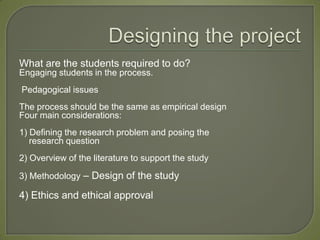 What are the students required to do?
Engaging students in the process.
Pedagogical issues
The process should be the same as empirical design
Four main considerations:
1) Defining the research problem and posing the
   research question
2) Overview of the literature to support the study

3) Methodology – Design of the study

4) Ethics and ethical approval
 