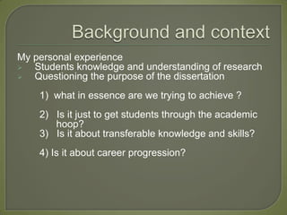 My personal experience
  Students knowledge and understanding of research
  Questioning the purpose of the dissertation
    1) what in essence are we trying to achieve ?
    2) Is it just to get students through the academic
       hoop?
    3) Is it about transferable knowledge and skills?
    4) Is it about career progression?
 