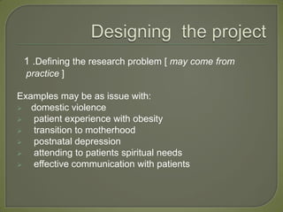 1 .Defining the research problem [ may come from
  practice ]

Examples may be as issue with:
 domestic violence
  patient experience with obesity
  transition to motherhood
  postnatal depression
  attending to patients spiritual needs
  effective communication with patients
 