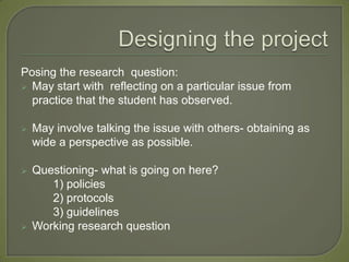 Posing the research question:
 May start with reflecting on a particular issue from
  practice that the student has observed.

   May involve talking the issue with others- obtaining as
    wide a perspective as possible.

   Questioning- what is going on here?
       1) policies
       2) protocols
       3) guidelines
   Working research question
 