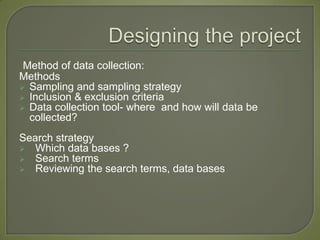 Method of data collection:
Methods
 Sampling and sampling strategy
 Inclusion & exclusion criteria
 Data collection tool- where and how will data be
  collected?
Search strategy
 Which data bases ?
 Search terms
 Reviewing the search terms, data bases
 