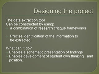 The data extraction tool
Can be constructed by using:
 a combination of research critique frameworks


   Precise identification of the information to
    be extracted.

What can it do?
 Enables a schematic presentation of findings
 Enables development of student own thinking and
  position.
 
