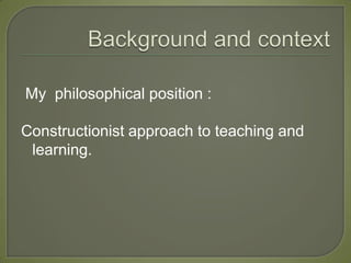 My philosophical position :

Constructionist approach to teaching and
 learning.
 