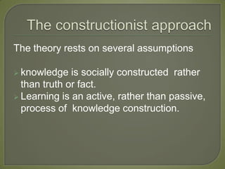 The theory rests on several assumptions

 knowledge   is socially constructed rather
  than truth or fact.
 Learning is an active, rather than passive,
  process of knowledge construction.
 