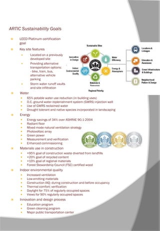 ARTIC Sustainability Goals
 Water
 65% potable water use reduction (in building uses)
 O.C. ground water replenishment system (GWRS) injection well
 Use of GWRS reclaimed water
 Drought tolerant and native species incorporated in landscaping
 Energy
 Energy savings of 34% over ASHRAE 90.1-2004
 Radiant floor
 Mixed mode natural ventilation strategy
 Photovoltaic array
 Green power
 Measurement and verification
 Enhanced commissioning
 Materials use in construction
 +95% goal of construction waste diverted from landfills
 +20% goal of recycled content
 +10% goal of regional materials
 Forest Stewardship Council (FSC) certified wood
 Indoor environmental quality
 Increased ventilation
 Low-emitting materials
 Construction IAQ: during construction and before occupancy
 Thermal comfort: verification
 Daylight for 75% of regularly occupied spaces
 Views for 90% regularly occupied spaces
 Innovation and design process
 Education program
 Green cleaning program
 Major public transportation center
 LEED Platinum certification
goal
 Key site features
 Located on a previously
developed site
 Providing alternative
transportation options:
- bike, train, bus,
alternative vehicle
parking
 Storm water runoff vaults
and site infiltration
 