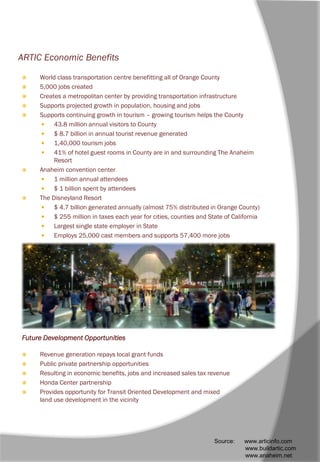 ARTIC Economic Benefits
 World class transportation centre benefitting all of Orange County
 5,000 jobs created
 Creates a metropolitan center by providing transportation infrastructure
 Supports projected growth in population, housing and jobs
 Supports continuing growth in tourism – growing tourism helps the County
 43.8 million annual visitors to County
 $ 8.7 billion in annual tourist revenue generated
 1,40,000 tourism jobs
 41% of hotel guest rooms in County are in and surrounding The Anaheim
Resort
 Anaheim convention center
 1 million annual attendees
 $ 1 billion spent by attendees
 The Disneyland Resort
 $ 4.7 billion generated annually (almost 75% distributed in Orange County)
 $ 255 million in taxes each year for cities, counties and State of California
 Largest single state employer in State
 Employs 25,000 cast members and supports 57,400 more jobs
Future Development Opportunities
 Revenue generation repays local grant funds
 Public private partnership opportunities
 Resulting in economic benefits, jobs and increased sales tax revenue
 Honda Center partnership
 Provides opportunity for Transit Oriented Development and mixed
land use development in the vicinity
Source: www.articinfo.com
www.buildartic.com
www.anaheim.net
 