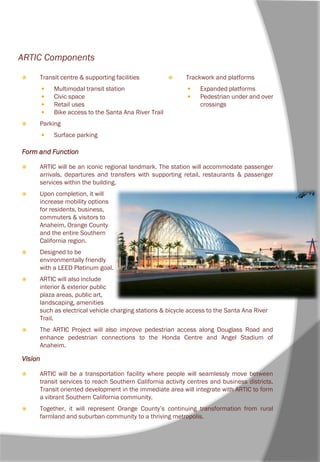 ARTIC Components
 Transit centre & supporting facilities
 Multimodal transit station
 Civic space
 Retail uses
 Bike access to the Santa Ana River Trail
 Parking
 Surface parking
Form and Function
 ARTIC will be an iconic regional landmark. The station will accommodate passenger
arrivals, departures and transfers with supporting retail, restaurants & passenger
services within the building.
 Upon completion, it will
increase mobility options
for residents, business,
commuters & visitors to
Anaheim, Orange County
and the entire Southern
California region.
 Designed to be
environmentally friendly
with a LEED Platinum goal.
 ARTIC will also include
interior & exterior public
plaza areas, public art,
landscaping, amenities
such as electrical vehicle charging stations & bicycle access to the Santa Ana River
Trail.
 The ARTIC Project will also improve pedestrian access along Douglass Road and
enhance pedestrian connections to the Honda Centre and Angel Stadium of
Anaheim.
Vision
 ARTIC will be a transportation facility where people will seamlessly move between
transit services to reach Southern California activity centres and business districts.
Transit oriented development in the immediate area will integrate with ARTIC to form
a vibrant Southern California community.
 Together, it will represent Orange County’s continuing transformation from rural
farmland and suburban community to a thriving metropolis.
 Trackwork and platforms
 Expanded platforms
 Pedestrian under and over
crossings
 